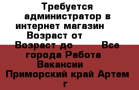 Требуется администратор в интернет магазин.  › Возраст от ­ 22 › Возраст до ­ 40 - Все города Работа » Вакансии   . Приморский край,Артем г.